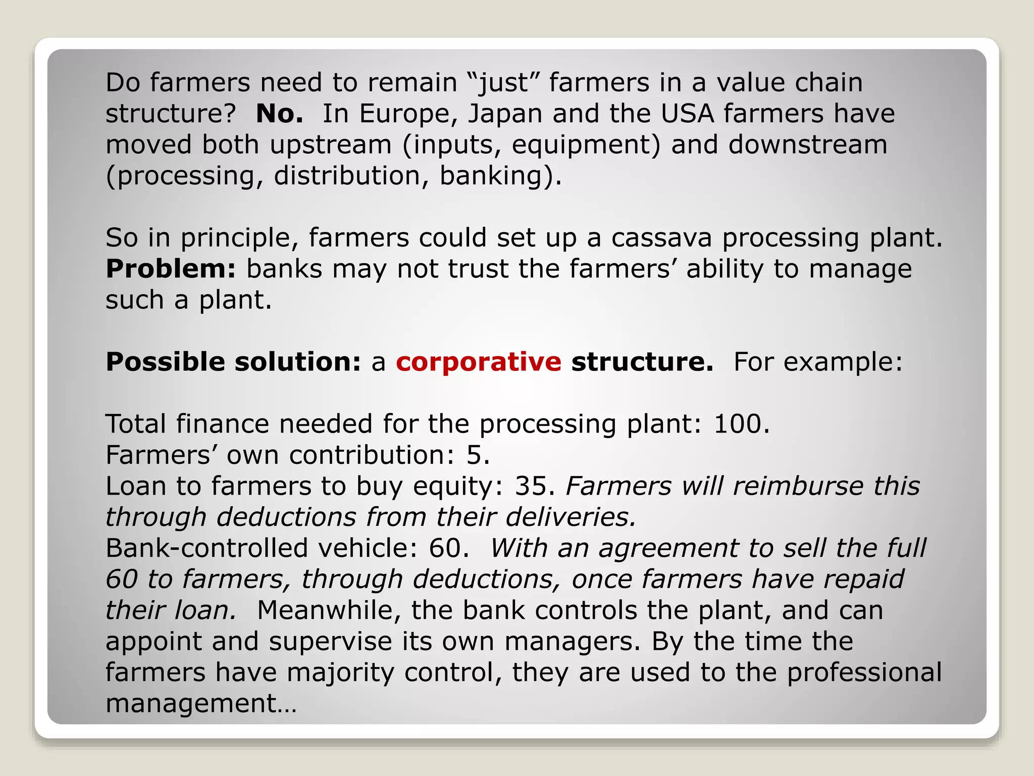 Do farmers need to remain “just” farmers in a value chain
structure? No. In Europe, Japan and the USA farmers have
moved both upstream (inputs, equipment) and downstream
(processing, distribution, banking).
So in principle, farmers could set up a cassava processing plant.
Problem: banks may not trust the farmers’ ability to manage
such a plant.
Possible solution: a corporative structure. For example:
Total finance needed for the processing plant: 100.
Farmers’ own contribution: 5.
Loan to farmers to buy equity: 35. Farmers will reimburse this
through deductions from their deliveries.
Bank-controlled vehicle: 60. With an agreement to sell the full
60 to farmers, through deductions, once farmers have repaid
their loan. Meanwhile, the bank controls the plant, and can
appoint and supervise its own managers. By the time the
farmers have majority control, they are used to the professional
management…
 