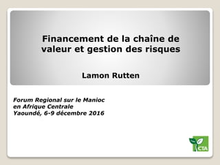 Financement de la chaîne de
valeur et gestion des risques
Forum Regional sur le Manioc
en Afrique Centrale
Yaoundé, 6-9 décembre 2016
Lamon Rutten
 