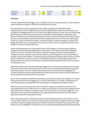 Yao Yao, Ian Kinskey,RobertGill MSDS6372 MLR Project 14
OpenPorchSFl 0.00074731 0.00122807 0.61 0.5429
EnclosedPorchl 0.00368767 0.00141863 2.6 0.0094
X3SsnPorchl 0.00084482 0.00375898 0.22 0.8222
ScreenPorchl 0.00766621 0.00152017 5.04 <.0001
PoolAreal 0.0144426 0.01097819 1.32 0.1884
MiscVall -0.0496929 0.00691613 -7.19 <.0001
Conclusion
The final model withthe bestKaggle score is(0.10572). There are several parameters inthe model that
predicta positive ornegative influence on the salesprice of a house:
We conclude thatCrawfordneighborhood,Northridge neighborhood,Northridge Heights
neighborhood,Somersetneighborhood,StoneBrookneighborhood,excellentexteriorquality,stone
foundation,heatinggasforcedwarmair furnace,heatinggashotwateror steam heat,excellentheating,
goodheating,excellentkitchen,typical home functionality,excellentgarage,secondgarage,other
feature,shedfeature,sale conditionadjoininglandpurchase,lotarea,overall quality,overallcondition,
yearbuilt,yearremodeled,basementfinishedarea,total basementarea,firstfloorarea,above grade
livingarea,numberof basementfullbaths,numberof full baths,numberof fireplaces,numberof car
garage,wooddeckarea, enclosedporcharea, andscreenporch area have significantparametersthat
predictan increase inhousingsalesprice.
We conclude thatgravel street,bankedlandcontour,lotfrontage on2 sidesof property,Edwards
neighborhood,IowaRail Roadneighborhood,nearpositive off-sitefeatureproximity,buildingtype
townhouse endunit,clayortile roof material,composite shingleroof material,exteriorasbestos
shingles,fairexteriorcondition,poorexteriorcondition,poorheatingquality,no A/C,goodfireplace,
average fireplace,poorfireplace,nopaveddriveway,partiallypaveddriveway,abnormal sale condition,
familymembersale condition,normal sale,unfinishedbasementarea,above grade bedroomarea,
above grade kitchenarea, and miscellaneous valuehave significantparametersthat predictadecrease
inhousingsalesprice.
BackwardsselectionwithCV producedthe bestKaggle score. We are notpresumptuouswithone data
overanother.We usedinteractionanditdidnot seemtohave any parameterseventuallyselectedby
automaticselection. We onlyincludedthe bestparametersbycontributionwhereloggingall the
variableshelpedautoselectionproducedthe bestregressionsbasedonrandomcloudwithdatapoints
that occupiesthe full plotratherthana clusterbias.
Notall ideal assumptionsholdwhenusingmultiple-linearregressionbecause the endgoal istoretrieve
the bestmodel andthe lowestkaggle score.Variance inflationfactors,normality,anddiagnosticsfor
influential pointsare tothe wayside inthe real worldwhenseekingthe bestpredictivemodel.
What was more surprisingaswe laterlearnisthat of the categorical variablesthathad25% or less
original data,MiscFeature 2,MiscFeature 3, and MiscFeature 4 had p-valuesthatwere significanttothe
data (Table 3).Eventhoughthe endgoal isto get the bestpredictionvalue basedonkaggle score,the
imputationof missingvaluesthathad25% or lessoriginal dataworkedtoowell tohave the data be
significanttowardsthe final predictionmodel.
Upon exploringincrease of adifferentCV splitforthe bestbackwardsselection,the model'saccuracy
alsowentdown.Whenwe truncatedthe model toonlyinclude significantcategorical parameterswithin
a variable insteadof all categorical parameterswithinamodel,the predictionlostaccuracyinthe data
(Table 4).Eventhe GLMSELECT to GLM conversionlostrelevantpredictabilitybecause 282 observations
 