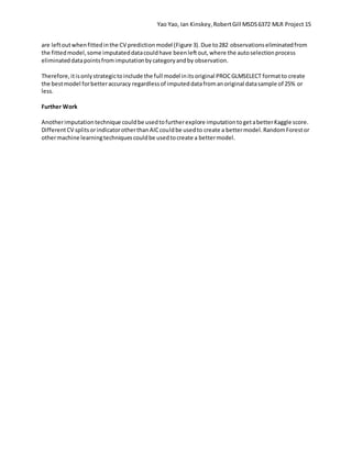Yao Yao, Ian Kinskey,RobertGill MSDS6372 MLR Project 15
are leftoutwhenfittedinthe CV predictionmodel (Figure 3).Due to282 observationseliminatedfrom
the fittedmodel,some imputateddatacouldhave beenleftout,where the autoselectionprocess
eliminateddatapointsfromimputationbycategoryandby observation.
Therefore,itisonlystrategictoinclude the full model initsoriginal PROCGLMSELECT formatto create
the bestmodel forbetteraccuracy regardlessof imputeddatafromanoriginal datasample of 25% or
less.
Further Work
Anotherimputationtechnique couldbe usedtofurtherexplore imputationtogetabetterKaggle score.
DifferentCV splitsorindicatorotherthanAICcouldbe usedto create a bettermodel.RandomForestor
othermachine learningtechniquescouldbe usedtocreate a bettermodel.
 
