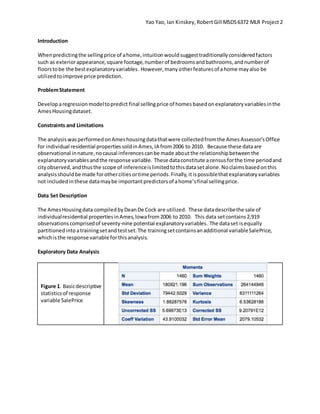 Yao Yao, Ian Kinskey,RobertGill MSDS6372 MLR Project 2
Introduction
Whenpredictingthe sellingprice of ahome,intuitionwouldsuggesttraditionallyconsideredfactors
such as exteriorappearance,square footage,numberof bedroomsandbathrooms,andnumberof
floorstobe the bestexplanatoryvariables. However,manyotherfeaturesof ahome mayalso be
utilizedtoimprove price prediction.
ProblemStatement
Developaregressionmodeltopredict final sellingprice of homes basedon explanatoryvariablesinthe
AmesHousingdataset.
Constraints and Limitations
The analysiswasperformedonAmeshousingdatathatwere collectedfromthe AmesAssessor’sOffice
for individual residential propertiessoldinAmes,IA from2006 to 2010. Because these dataare
observational innature,nocausal inferencescanbe made aboutthe relationshipbetweenthe
explanatoryvariablesandthe response variable. These dataconstitute acensusforthe time periodand
cityobserved,andthusthe scope of inferenceislimitedtothisdatasetalone.Noclaimsbasedonthis
analysisshouldbe made forothercitiesortime periods.Finally,itispossiblethatexplanatoryvariables
not includedinthese datamaybe importantpredictorsof ahome’sfinal sellingprice.
Data Set Description
The AmesHousingdata compiledbyDeanDe Cock are utilized. These datadescribethe sale of
individualresidential propertiesinAmes,Iowafrom2006 to 2010. This data setcontains2,919
observationscomprisedof seventy-nine potential explanatoryvariables. The dataset isequally
partitionedinto atrainingsetandtestset.The trainingsetcontainsanadditional variableSalePrice,
whichisthe response variable forthisanalysis.
Exploratory Data Analysis
Figure 1. Basicdescriptive
statisticsof response
variable SalePrice
 