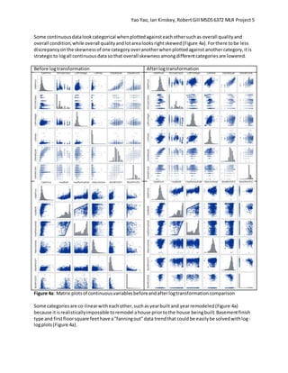 Yao Yao, Ian Kinskey,RobertGill MSDS6372 MLR Project 5
Some continuousdatalookcategorical whenplottedagainsteachothersuchas overall qualityand
overall condition,while overall qualityandlotarealooksrightskewed(Figure 4a).Forthere tobe less
discrepancyonthe skewnessof one categoryoveranotherwhenplottedagainst anothercategory,itis
strategicto logall continuousdataso that overall skewnessamongdifferentcategoriesare lowered.
Before logtransformation Afterlogtransformation
Figure 4a: Matrix plotsof continuousvariablesbeforeandafterlogtransformationcomparison
Some categoriesare co-linearwitheachother,suchasyearbuiltand yearremodeled(Figure 4a)
because itisrealisticallyimpossible toremodel ahouse priortothe house beingbuilt.Basementfinish
type and firstfloorsquare feethave a"fanningout"data trendthat couldbe easilybe solvedwithlog-
logplots(Figure 4a).
 