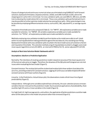 Yao Yao, Ian Kinskey,RobertGill MSDS6372 MLR Project 9
Classesof categorical andcontinuousnumerical valuesare eliminatedusingGLMSELECT withforward
selection,backwardelimination,stepwiseselection, LASSO,andLARSmethodsviaSAS,where the
stoppingpointiswhenAICisminimized. Forcross validationsplits,we used20% CV,30% test,and 50%
trainto developthe model where AICisminimized. These crossvalidationsplitsperformedwell,butit
may be possible tofurtheroptimize model selectionbyvaryingthese splits. Otherpotentialgainsmay
be possible byemployingdifferentselectioncriteria,suchasAICC,SBC,adjustedR^2, or average square
error.
Imputationthresholdswere alsocompared (Table 2). For“IMP75”, 60 explanatoryvariableswere made
available forselection. For“IMP50”, 64 variablesexplanatoryvariableswere made available for
selection. For“TOTAL”, all explanatoryvariablesweremade availableforselection.
Methodsemployingcrossvalidationtendedtoperformbetterasthe model were able toself-check
withinitstrainingdatabefore makingpredictionsagainstthe testdataset,thusavoidingoverfitting.
Backward eliminationwithcrossvalidationsplitsresultedinthe bestmodel acrossall selectioncriterion
and imputationthresholds. Thisselectionmethodusingall imputeddataresultedinaKaggle score (root
meansquare logarithmicerror) of 0.10572, an internal CV PRESSof 22.74, andan adjustedR^2 of 0.93.
Analysisof Best Auto SelectionModel:Backwards with CV
Assumptions:Idealismvs Predictive Application
Normality:The intentionsof creatingapredictive model isbasedonaccuracyof the meansquare error
of the testsetsalesprice on kaggle. Therefore,the skewnessof the QQ-plotandhistogramare notvital
issueswhenevaluatingthe bestmodel (Figure 5).
ConstantVariance:The residual plotandthe studentizedresidual plot show randomcloudaboutthe
zeroline,providing evidenceforconstantvariance.Loggingall continuousvariableshelpedwithbetter
constantvariance withfeweroutliers (Figure5).
Linearity: Inthe Predictedvs.Actual Values plot,the observations create athicklinearline of good
predictability (Figure 5).
Independence: Althoughsome variablesexploredhave colinearity,the auto-selectionprocessremoves
variablesthatare irrelevanttothe predictionmodel.Due topractical applicationsof predictability,there
couldbe highVIFsand co-linearvariablesinthe model (Figure 5).
For highCook'sD, highleverage points,andoutliers,the applicationof betterpredictionscouldbe made
whenall the data pointsinthe model are presentratherthanremoved (Figure 5).
 