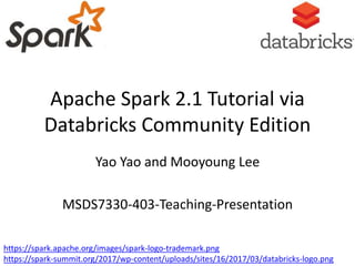 Apache Spark 2.1 Tutorial via
Databricks Community Edition
Yao Yao and Mooyoung Lee
MSDS7330-403-Teaching-Presentation
https://spark.apache.org/images/spark-logo-trademark.png
https://spark-summit.org/2017/wp-content/uploads/sites/16/2017/03/databricks-logo.png
 