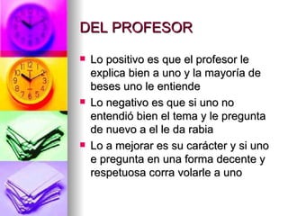 DEL PROFESOR

   Lo positivo es que el profesor le
    explica bien a uno y la mayoría de
    beses uno le entiende
   Lo negativo es que si uno no
    entendió bien el tema y le pregunta
    de nuevo a el le da rabia
   Lo a mejorar es su carácter y si uno
    e pregunta en una forma decente y
    respetuosa corra volarle a uno
 