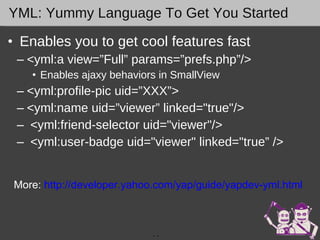 YML: Yummy Language To Get You Started Enables you to get cool features fast <yml:a view=”Full” params=”prefs.php”/> Enables ajaxy behaviors in SmallView <yml:profile-pic uid=”XXX”> <yml:name uid=”viewer” linked="true"/>   <yml:friend-selector uid="viewer"/>   <yml:user-badge uid="viewer" linked="true” />    -  - More:  http://developer.yahoo.com/yap/guide/yapdev-yml.html   