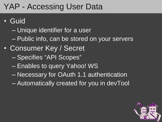 YAP - Accessing User Data Guid Unique identifier for a user Public info, can be stored on your servers Consumer Key / Secret Specifies “API Scopes” Enables to query Yahoo! WS Necessary for OAuth 1.1 authentication Automatically created for you in devTool 