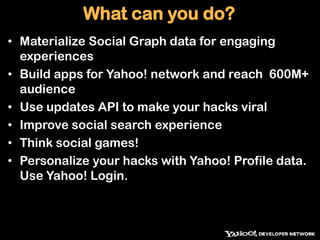 What can you do?Materialize Social Graph data for engaging experiencesBuild apps for Yahoo! network and reach  600M+ audienceUse updates API to make your hacks viralImprove social search experienceThink social games!Personalize your hacks with Yahoo! Profile data. Use Yahoo! Login.
