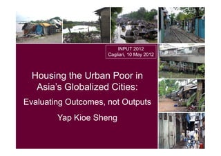 INPUT 2012
                     Cagliari, 10 May 2012



  Housing the Urban Poor in
   Asia’s Globalized Cities:
Evaluating Outcomes, not Outputs
        Yap Kioe Sheng
 