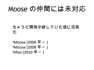 Moose の仲間には未対応
ちょうど開発中断していた頃に活発
化
•Moose (2006 年～ )
•Mouse (2008 年～ )
•Moo (2010 年～ )
 