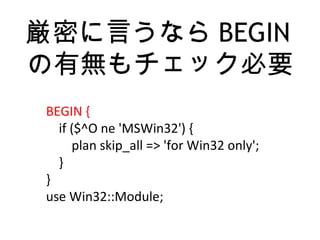 厳密に言うなら BEGIN
の有無もチェック必要
BEGIN {
if ($^O ne 'MSWin32') {
plan skip_all => 'for Win32 only';
}
}
use Win32::Module;
 
