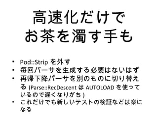 高速化だけで
お茶を濁す手も
• Pod::Strip を外す
• 毎回パーサを生成する必要はないはず
• 再帰下降パーサを別のものに切り替え
る (Parse::RecDescent は AUTOLOAD を使って
いるので遅くなりがち )
• これだけでも新しいテストの検証などは楽に
なる
 