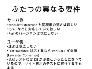 ふたつの異なる要件
サーバ側
•Module::ExtractUse と同程度の速さはほしい
•fork() などに対応していて欲しい
•Perl のバージョンは気にしない
ユーザ側
•速さは気にしない
•Test::Kwalitee 対応するなら Perl 5.8.1 が必須
(Lancaster Consensus)
•現状テストには DB が必要ということになって
いるので、サイト専用のテストに移行する手も
 