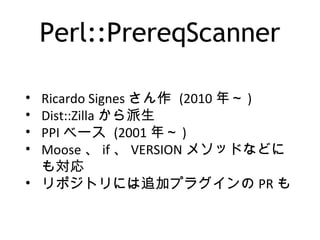 Perl::PrereqScanner
• Ricardo Signes さん作 (2010 年～ )
• Dist::Zilla から派生
• PPI ベース (2001 年～ )
• Moose 、 if 、 VERSION メソッドなどに
も対応
• リポジトリには追加プラグインの PR も
 
