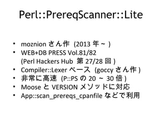 Perl::PrereqScanner::Lite
• moznion さん作 (2013 年～ )
• WEB+DB PRESS Vol.81/82
(Perl Hackers Hub 第 27/28 回 )
• Compiler::Lexer ベース (goccy さん作 )
• 非常に高速 (P::PS の 20 ～ 30 倍 )
• Moose と VERSION メソッドに対応
• App::scan_prereqs_cpanfile などで利用
 