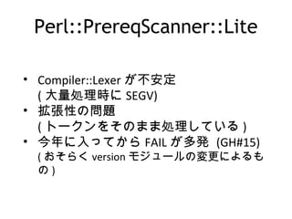 Perl::PrereqScanner::Lite
• Compiler::Lexer が不安定
( 大量処理時に SEGV)
• 拡張性の問題
( トークンをそのまま処理している )
• 今年に入ってから FAIL が多発 (GH#15)
( おそらく version モジュールの変更によるも
の )
 