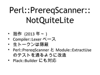 Perl::PrereqScanner::
NotQuiteLite
• 拙作 (2013 年～ )
• Compiler::Lexer ベース
• 生トークンは隠蔽
• Perl::PrereqScanner と Module::ExtractUse
のテストを通るように改造
• Plack::Builder にも対応
 
