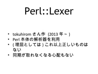 Perl::Lexer
• tokuhirom さん作 (2013 年～ )
• Perl 本体の解析器を利用
• ( 理屈としては ) これ以上正しいものは
ない
• 同期が取れなくなる心配もない
 