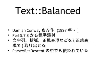 Text::Balanced
• Damian Conway さん作 (1997 年～ )
• Perl 5.7.3 から標準添付
• 文字列、括弧、正規表現などを ( 正規表
現で ) 取り出せる
• Parse::RecDescent の中でも使われている
 