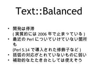 Text::Balanced
• 開発は停滞
( 実質的には 2006 年で止まっている )
• 最近の Perl についていけていない箇所
も
(Perl 5.14 で導入された修飾子など )
• 括弧の対応がとれていないものに弱い
• 補助的なたたき台としては使えそう
 