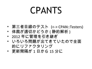 CPANTS
• 第三者目線のテスト (<-> CPAN::Testers)
• 体裁が適切かどうか ( 静的解析 )
• 2012 年に管理を引き継ぎ
• いろいろ問題が出てきていたので全面
的にリファクタリング
• 更新間隔が 1 日から 15 分に
 