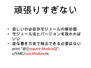 頑張りすぎない
• 欲しいのは依存モジュールの解析器
• モジュール名とバージョンを取れれば
いい
• 変な書き方まで検出できる必要はない
print "@{[require Module]}";
s/YA8C/use Module/e;
 