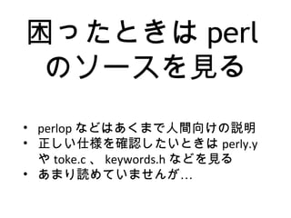 困ったときは perl
のソースを見る
• perlop などはあくまで人間向けの説明
• 正しい仕様を確認したいときは perly.y
や toke.c 、 keywords.h などを見る
• …あまり読めていませんが
 