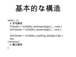 基本的な構造
while (...) {
# 字句解析
if ($code =~ m/G($re_whitespace)/gc) { ...; next; }
elsif ($code =~ m/G($re_keyword)/gc) { ... next; }
...
elsif ($code =~ m/G($re_anything_else)/gc) { die; }
last;
} continue {
# 構文解析
}
 