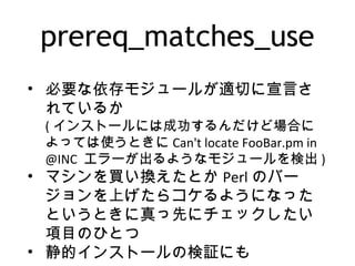 prereq_matches_use
• 必要な依存モジュールが適切に宣言さ
れているか
( インストールには成功するんだけど場合に
よっては使うときに Can't locate FooBar.pm in
@INC エラーが出るようなモジュールを検出 )
• マシンを買い換えたとか Perl のバー
ジョンを上げたらコケるようになった
というときに真っ先にチェックしたい
項目のひとつ
• 静的インストールの検証にも
 