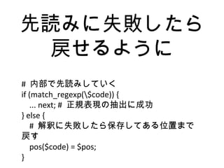 先読みに失敗したら
戻せるように
# 内部で先読みしていく
if (match_regexp($code)) {
... next; # 正規表現の抽出に成功
} else {
# 解釈に失敗したら保存してある位置まで
戻す
pos($code) = $pos;
}
 
