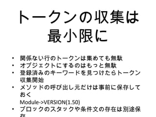 トークンの収集は
最小限に
• 関係ない行のトークンは集めても無駄
• オブジェクトにするのはもっと無駄
• 登録済みのキーワードを見つけたらトークン
収集開始
• メソッドの呼び出し元だけは事前に保存して
おく
Module->VERSION(1.50)
• ブロックのスタックや条件文の存在は別途保
 