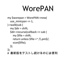 WorePAN
my $worepan = WorePAN->new(
use_minicpan => 1,
)->walk(sub {
my $dir = shift;
$dir->recurse(callback => sub {
my $file = shift;
return unless $file =~ /.pm$/;
scan($file);
});
});
# 最新版をテストし続けるのには便利
 