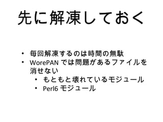 先に解凍しておく
• 毎回解凍するのは時間の無駄
• WorePAN では問題があるファイルを
消せない
• もともと壊れているモジュール
• Perl6 モジュール
 