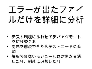 エラーが出たファイ
ルだけを詳細に分析
• テスト環境にあわせてデバッグモード
を切り替える
• 問題を解決できたらテストコードに追
加
• 解析できないモジュールは対象から消
したり、例外に追加したり
 
