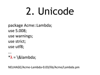 2. Unicode
package Acme::Lambda;
use 5.008;
use warnings;
use strict;
use utf8;
...
*λ = &lambda;
NELHAGE/Acme-Lambda-0.03/lib/Acme/Lambda.pm
 
