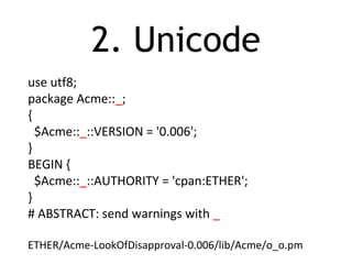 2. Unicode
use utf8;
package Acme::_;
{
$Acme::_::VERSION = '0.006';
}
BEGIN {
$Acme::_::AUTHORITY = 'cpan:ETHER';
}
# ABSTRACT: send warnings with _
ETHER/Acme-LookOfDisapproval-0.006/lib/Acme/o_o.pm
 