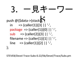 3. 一見キーワー
ドpush @{$data->{stack}}, {
in => (caller(1))[3] || '-',
package => (caller(1))[0] || '-',
sub => (caller(2))[3] || '-',
filename => (caller(1))[1] || '-',
line => (caller(1))[2] || '-',
};
STEVEB/Devel-Trace-Subs-0.22/lib/Devel/Trace/Subs.pm
 