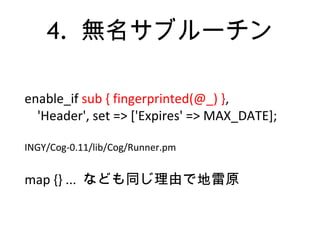 4. 無名サブルーチン
enable_if sub { fingerprinted(@_) },
'Header', set => ['Expires' => MAX_DATE];
INGY/Cog-0.11/lib/Cog/Runner.pm
map {} ... なども同じ理由で地雷原
 