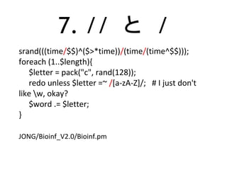 7. // と /
srand(((time/$$)^($>*time))/(time/(time^$$)));
foreach (1..$length){
$letter = pack("c", rand(128));
redo unless $letter =~ /[a-zA-Z]/; # I just don't
like w, okay?
$word .= $letter;
}
JONG/Bioinf_V2.0/Bioinf.pm
 