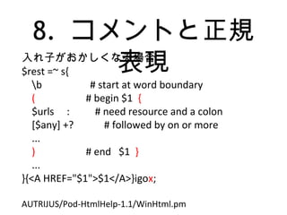 8. コメントと正規
表現入れ子がおかしくなる場合
$rest =~ s{
b # start at word boundary
( # begin $1 {
$urls : # need resource and a colon
[$any] +? # followed by on or more
...
) # end $1 }
...
}{<A HREF="$1">$1</A>}igox;
AUTRIJUS/Pod-HtmlHelp-1.1/WinHtml.pm
 