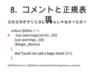 8. コメントと正規表
現次の文字がデリミタになるんじゃなかったの？
unless ($$this =~ s
# {use (warnings|strict)...)K}
{use warnings...)K}
{$begin_block}s)
{
die("Could not add a begin block.n");
}
WINTRU/Carrot-1.1.309/lib/Carrot/Modularity/Package/Source_Code.pm
 