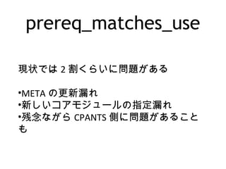 prereq_matches_use
現状では 2 割くらいに問題がある
•META の更新漏れ
•新しいコアモジュールの指定漏れ
•残念ながら CPANTS 側に問題があること
も
 