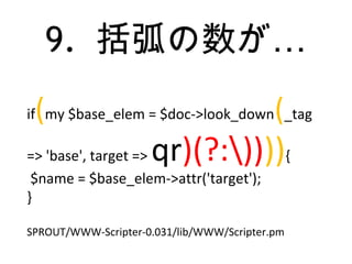 9. …括弧の数が
if(my $base_elem = $doc->look_down(_tag
=> 'base', target => qr)(?:)))){
$name = $base_elem->attr('target');
}
SPROUT/WWW-Scripter-0.031/lib/WWW/Scripter.pm
 