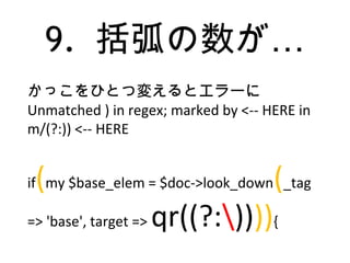 9. …括弧の数が
かっこをひとつ変えるとエラーに
Unmatched ) in regex; marked by <-- HERE in
m/(?:)) <-- HERE
if(my $base_elem = $doc->look_down(_tag
=> 'base', target => qr((?:)))){
 