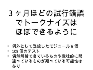 3 ヶ月ほどの試行錯誤
でトークナイズは
ほぼできるように
• 例外として登録したモジュール 6 個
• 109 個のテスト
• 偶然解析できているものや意味的に間
違っているものが残っている可能性は
あり
 