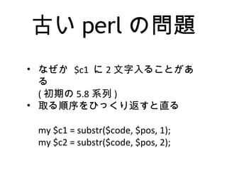 古い perl の問題
• なぜか $c1 に 2 文字入ることがあ
る
( 初期の 5.8 系列 )
• 取る順序をひっくり返すと直る
my $c1 = substr($code, $pos, 1);
my $c2 = substr($code, $pos, 2);
 