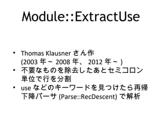 Module::ExtractUse
• Thomas Klausner さん作
(2003 年～ 2008 年、 2012 年～ )
• 不要なものを除去したあとセミコロン
単位で行を分割
• use などのキーワードを見つけたら再帰
下降パーサ (Parse::RecDescent) で解析
 