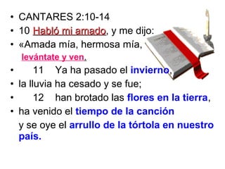 • CANTARES 2:10-14
• 10 Habló mi amadoHabló mi amado, y me dijo:
• «Amada mía, hermosa mía,
levántate y ven.
• 11 Ya ha pasado el invierno,
• la lluvia ha cesado y se fue;
• 12 han brotado las flores en la tierra,
• ha venido el tiempo de la canción
y se oye el arrullo de la tórtola en nuestro
país.
 