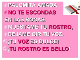 PALOMITA AMADAPALOMITA AMADA
NO TE ESCONDASNO TE ESCONDAS
EN LAS ROCAS.EN LAS ROCAS.
MUESTAME TUMUESTAME TU ROSTROROSTRO,,
DEJAME OIR TU VOZ.DEJAME OIR TU VOZ.
¡TU¡TU VOZVOZ ES DULCE!ES DULCE!
¡¡TU ROSTRO ES BELLOTU ROSTRO ES BELLO!!
 