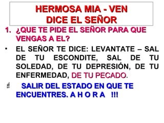 HERMOSA MIA - VENHERMOSA MIA - VEN
DICE EL SEÑORDICE EL SEÑOR
1.1. ¿QUE TE PIDE EL SEÑOR PARA QUE¿QUE TE PIDE EL SEÑOR PARA QUE
VENGAS A EL?VENGAS A EL?
• EL SEÑOR TE DICE: LEVANTATE – SAL
DE TU ESCONDITE, SAL DE TU
SOLEDAD, DE TU DEPRESIÓN, DE TU
ENFERMEDAD, DE TU PECADODE TU PECADO.
 SALIR DEL ESTADO EN QUE TESALIR DEL ESTADO EN QUE TE
ENCUENTRES. A H O R A !!!ENCUENTRES. A H O R A !!!
 